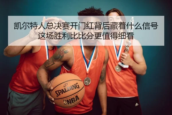 凯尔特人总决赛开门红背后藏着什么信号这场胜利比比分更值得细看